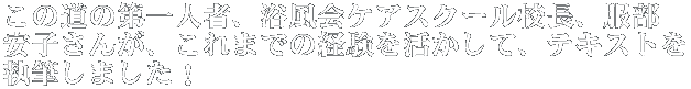 この道の第一人者、浴風会ケアスクール校長、服部 安子さんが、これまでの経験を活かして、テキストを 執筆しました!
